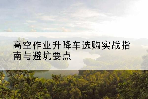 王益升降车怎么选-高空作业升降车选购实战指南与避坑要点
