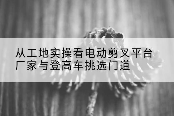 王益电动剪叉升降平台厂家-从工地实操看电动剪叉平台厂家与登高车挑选门道