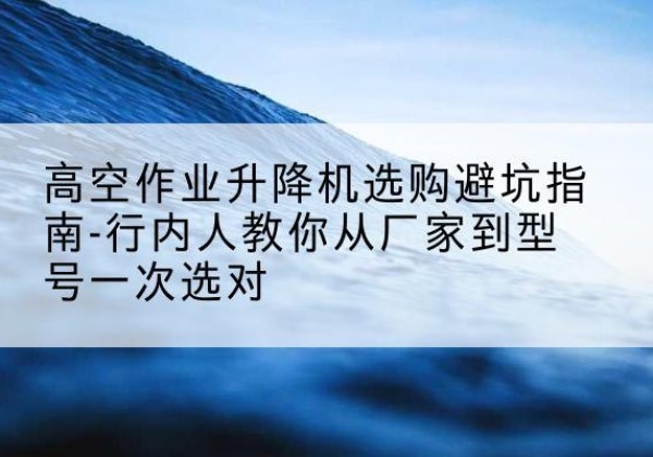 王益升降平台厂家-高空作业升降机选购避坑指南-行内人教你从厂家到型号一次选对