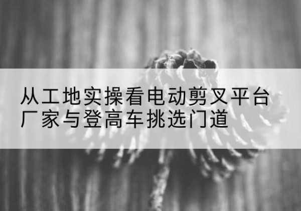 王益电动剪叉升降平台厂家-从工地实操看电动剪叉平台厂家与登高车挑选门道